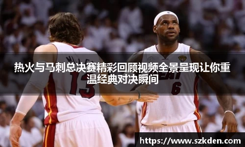 热火与马刺总决赛精彩回顾视频全景呈现让你重温经典对决瞬间